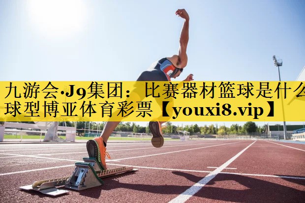 九游会·J9集团：比赛器材篮球是什么球型博亚体育彩票