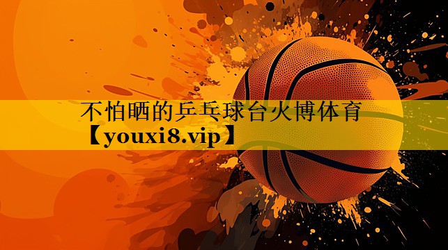 不怕晒的乒乓球台火博体育