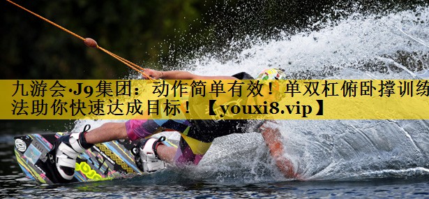 九游会·J9集团：动作简单有效！单双杠俯卧撑训练法助你快速达成目标！
