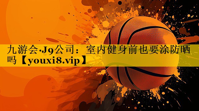 九游会·J9公司：室内健身前也要涂防晒吗