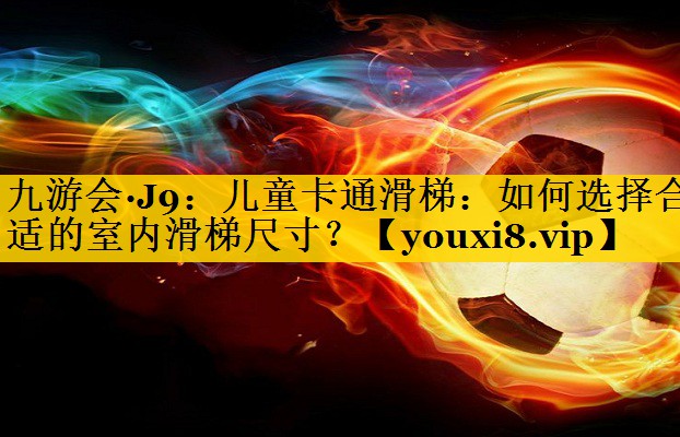 九游会·J9：儿童卡通滑梯：如何选择合适的室内滑梯尺寸？