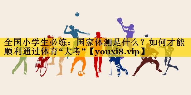 全国小学生必练：国家体测是什么？如何才能顺利通过体育“大考”