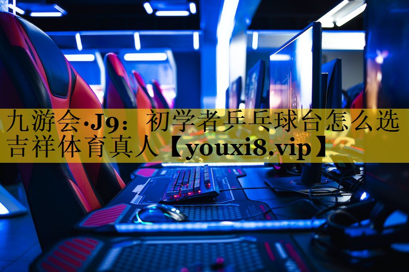 九游会·J9：初学者乒乓球台怎么选吉祥体育真人