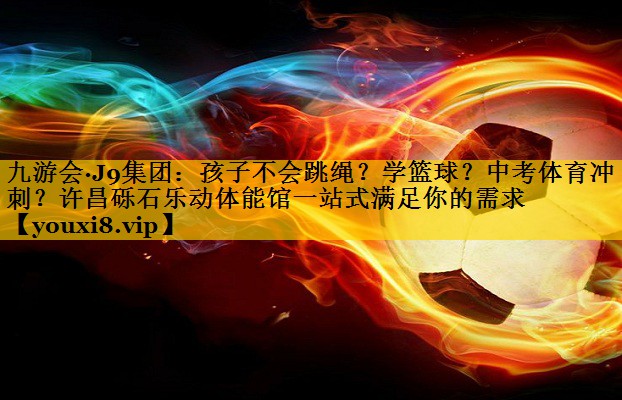九游会·J9集团：孩子不会跳绳？学篮球？中考体育冲刺？许昌砾石乐动体能馆一站式满足你的需求