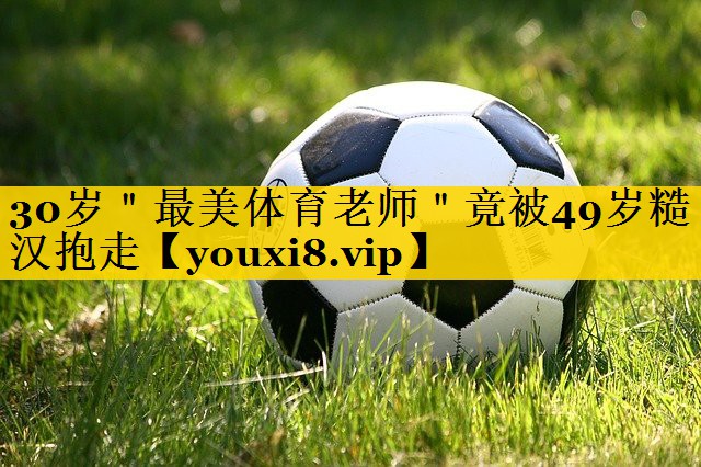 30岁＂最美体育老师＂竟被49岁糙汉抱走