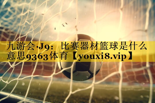 九游会·J9：比赛器材篮球是什么意思9363体育