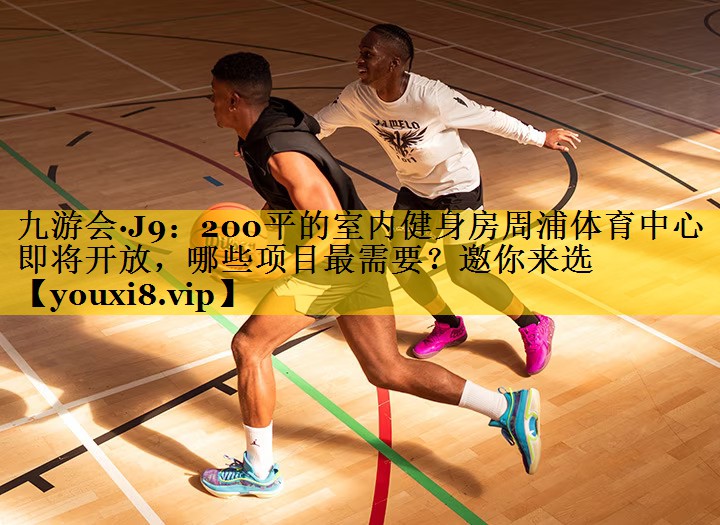九游会·J9：200平的室内健身房周浦体育中心即将开放，哪些项目最需要？邀你来选