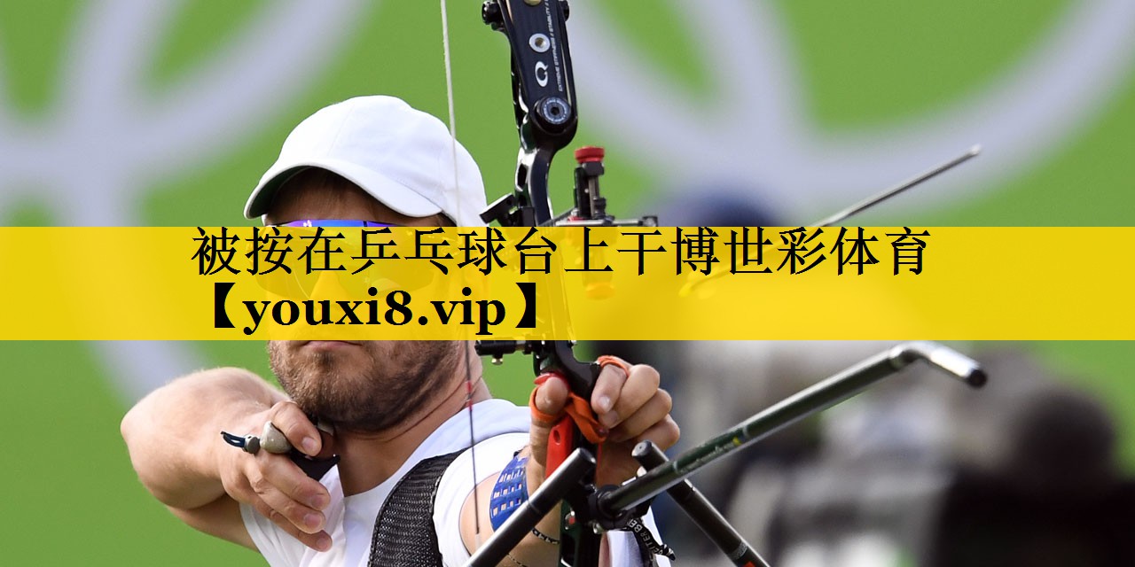 被按在乒乓球台上干博世彩体育