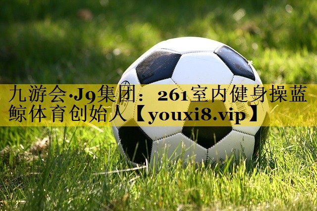 九游会·J9集团：261室内健身操蓝鲸体育创始人