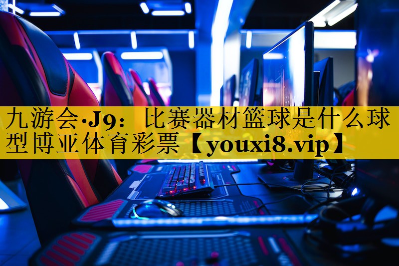 九游会·J9：比赛器材篮球是什么球型博亚体育彩票