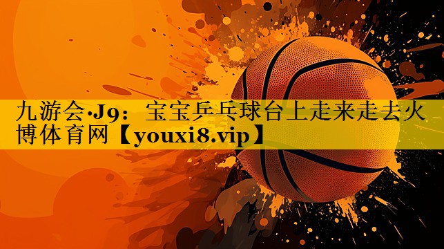 九游会·J9：宝宝乒乓球台上走来走去火博体育网