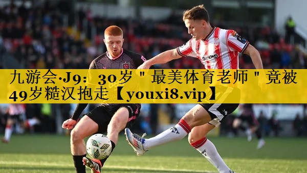 九游会·J9：30岁＂最美体育老师＂竟被49岁糙汉抱走