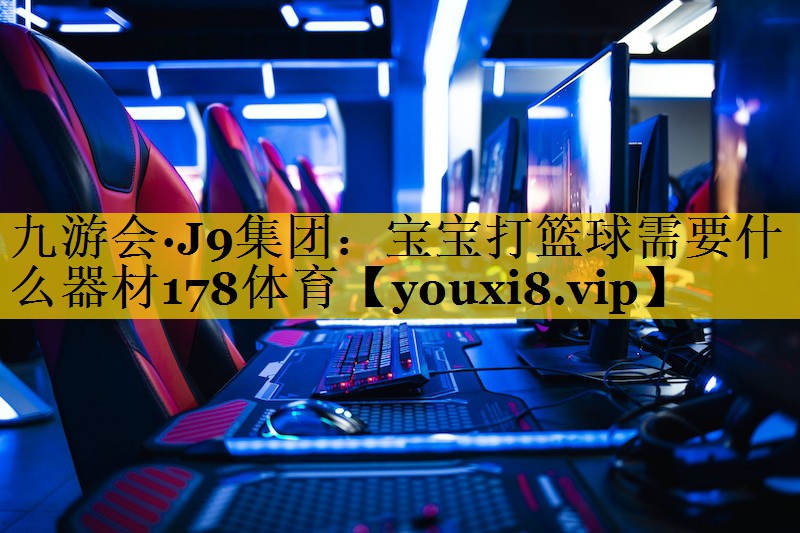 九游会·J9集团：宝宝打篮球需要什么器材178体育