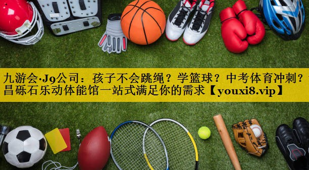 九游会·J9公司：孩子不会跳绳？学篮球？中考体育冲刺？许昌砾石乐动体能馆一站式满足你的需求