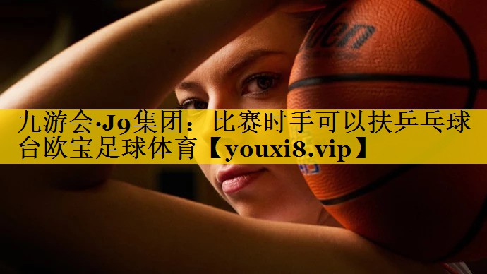 九游会·J9集团：比赛时手可以扶乒乓球台欧宝足球体育