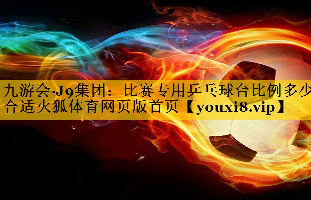 九游会·J9集团：比赛专用乒乓球台比例多少合适火狐体育网页版首页