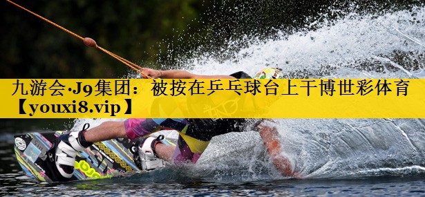 九游会·J9集团：被按在乒乓球台上干博世彩体育