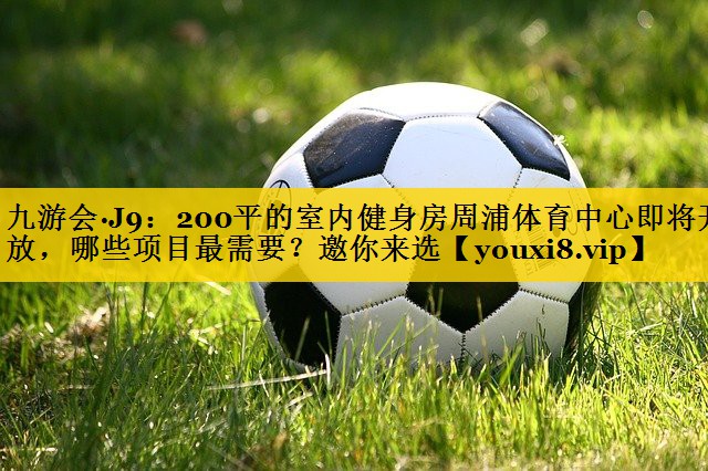 九游会·J9：200平的室内健身房周浦体育中心即将开放，哪些项目最需要？邀你来选
