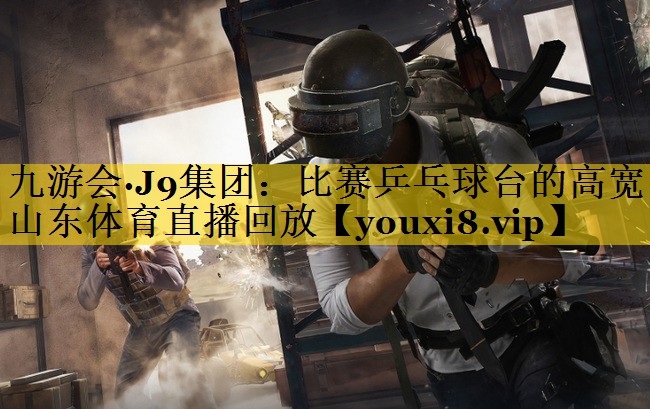 九游会·J9集团：比赛乒乓球台的高宽山东体育直播回放