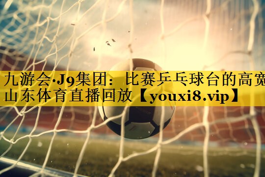 九游会·J9集团：比赛乒乓球台的高宽山东体育直播回放