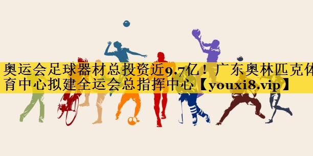 奥运会足球器材总投资近9.7亿！广东奥林匹克体育中心拟建全运会总指挥中心