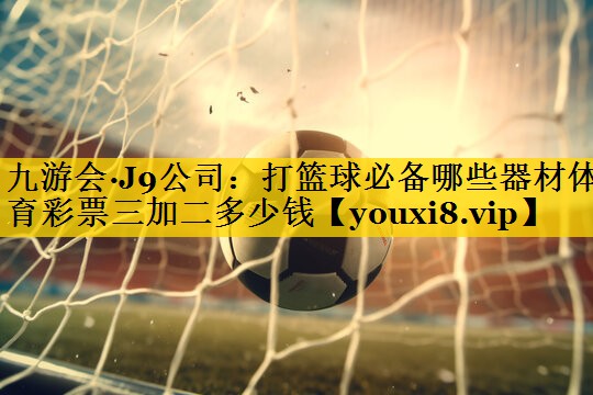 九游会·J9公司：打篮球必备哪些器材体育彩票三加二多少钱