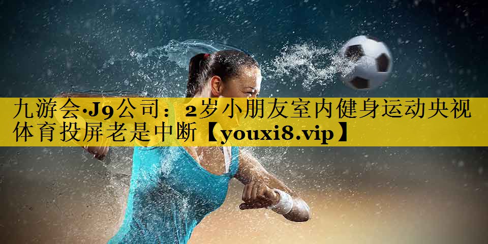 九游会·J9公司：2岁小朋友室内健身运动央视体育投屏老是中断