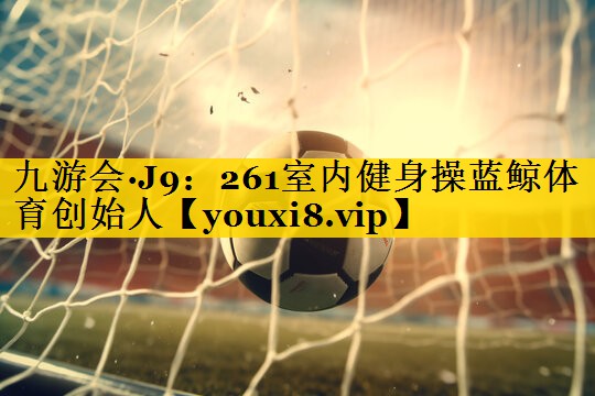 九游会·J9：261室内健身操蓝鲸体育创始人