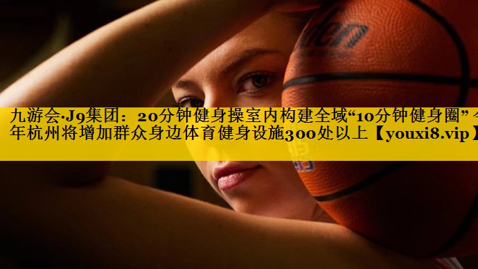 九游会·J9集团：20分钟健身操室内构建全域“10分钟健身圈” 今年杭州将增加群众身边体育健身设施300处以上