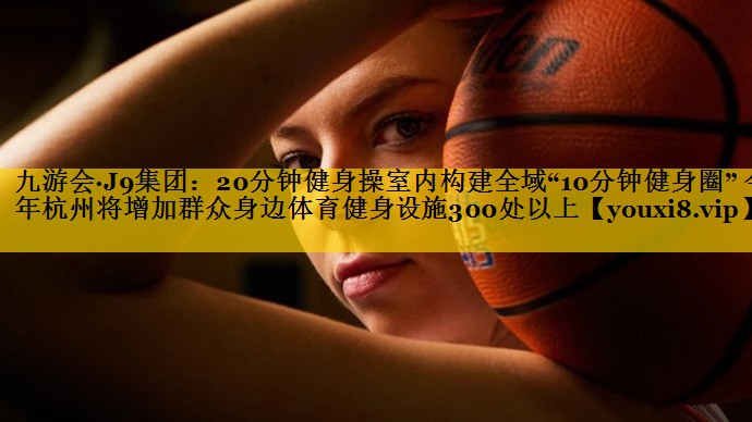 20分钟健身操室内构建全域“10分钟健身圈” 今年杭州将增加群众身边体育健身设施300处以上